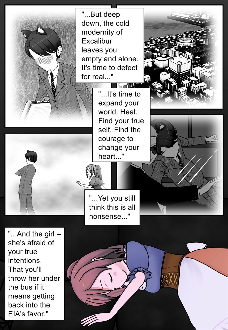 But deep down, the cold modernity of Excalibur leaves you empty and alone. It's time to defect for real. It's time to expand your world. Heal. Find your true self. Find the courage to change your heart. Yet you still think this is all nonsense. And the girl — she's afraid of your true intentions. That you'll throw her under the bus if it means getting back into the E.I.A.'s favor.