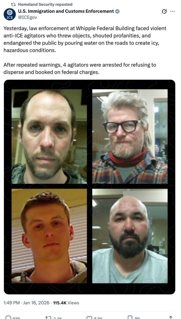 Yesterday, law enforcement at Whipple Federal Building faced violent anti-ICE agitators who threw objects, shouted profanities, and endangered the public by pouring water on the roads to create icy, hazardous conditions.  After repeated warnings, 4 agitators were arrested for refusing to disperse and booked on federal charges.