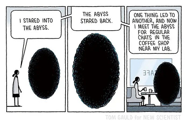 I stared into the abyss.

The abyss stared back.

One thing led to another and now I meet the abyss for regular chats in the coffee shop near my lab.