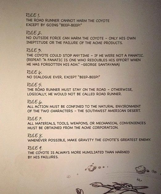 Rule 1: The road runner cannot harm the coyote except by going 'BEEP-BEEP'. Rule 2: No outside force can harm the coyote – only his own ineptitude or the failure of Acme products. Rule 3: The coyote could stop at any time – if he were not a fanatic. (Repeat: "A fanatic is one who redoubles his effort when he has forgotten his aim" – George Santayana). Rule 4: No dialogue ever, except "BEEP-BEEP". Rule 5: The road runner must stay on the road – otherwise, logically, he would not be called road runner. Rule 6: All action must be confined to the natural environment of the two characters – the southwest American desert. Rule 7: All materials, tules, weapons, or mechanical conveniences must be obtained from the Acme Corporation. Rule 8: Whenever possible, make gravity the coyote's greatest enemy. Rule 9: The coyote is always more humiliated than harmed by his failures.