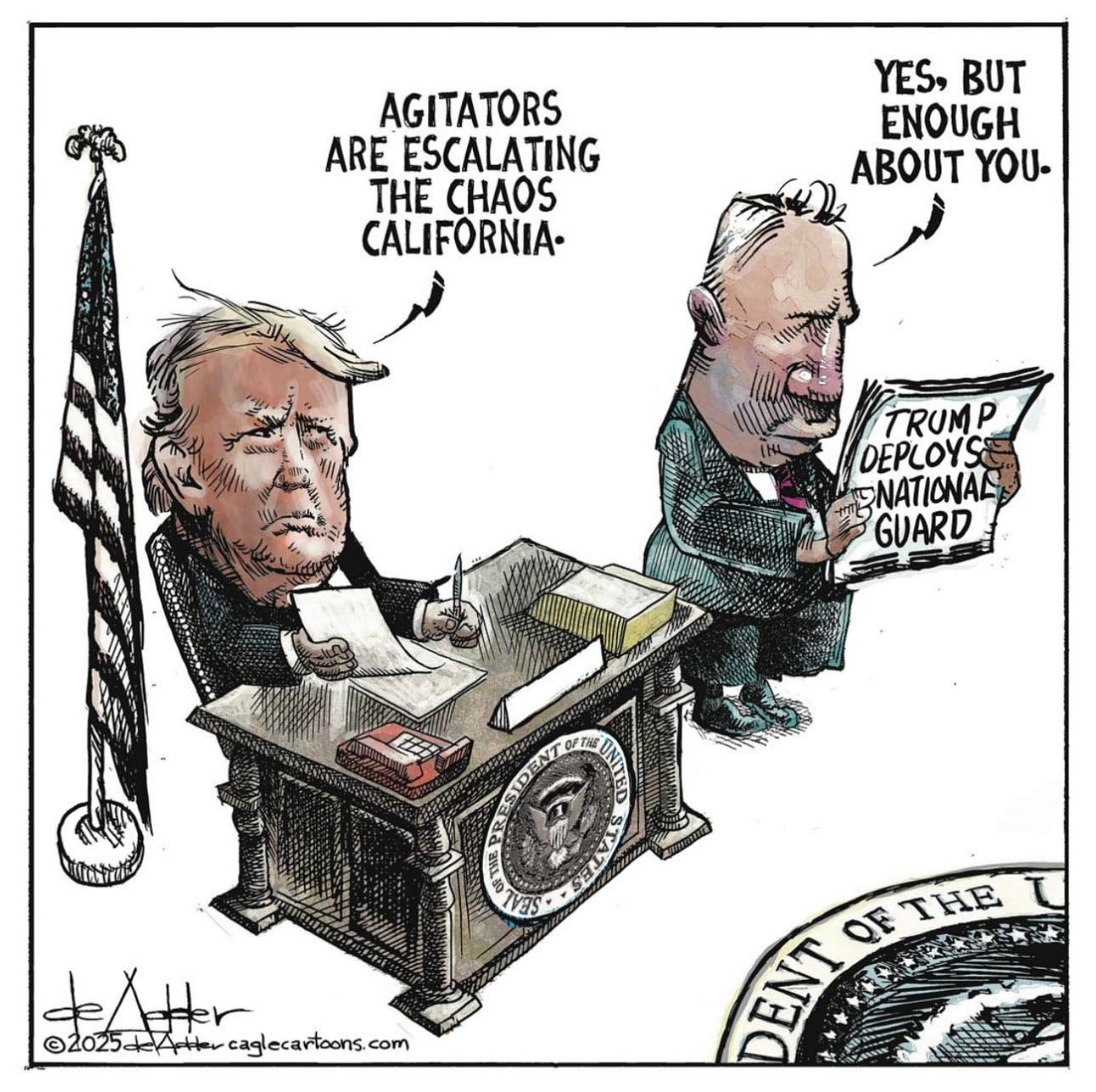 May be an image of the Oval Office and text that says 'AGITATORS ARE ESCALATING THE CHAOS CALIFORNIA- YES, BUT ENOUGH ABOUT YOU. TRUMP DEPLOYS NATIONAL GUARD IVES denter. ©2025#Ate ©2025=/A+-caglecataens.co ©2025 caglecartoons com OF OETHE THE ENT D' May be an image of the Oval Office and text that says 'AGITATORS ARE ESCALATING THE CHAOS CALIFORNIA- YES, BUT ENOUGH ABOUT YOU. TRUMP DEPLOYS NATIONAL GUARD IVES denter. ©2025#Ate ©2025=/A+-caglecataens.co ©2025 caglecartoons com OF OETHE THE ENT D'