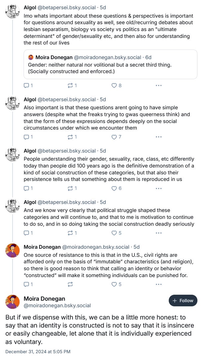 This is an interaction between Donegan and a person with the display name Algol. Donegan posts: "Gender: neither natural nor volitional but a secret third thing. (Socially constructed and enforced.)" Algol quotes this post and writes a thread: "Imo whats important about these questions & perspectives is important for questions around sexuality as well, see old/recurring debates about lesbian separatism, biology vs society vs politics as an "ultimate determinate of gender/sexuality etc, and then also for understanding the rest of our lives. Also important is that these questions arent going to have simple answers (despite what the freaks trying to gwas queerness think) and that the form of these expressions depends deeply on the social circumstances under which we encounter them. People understanding their gender, sexuality, race, class etc differently today than people did 100 years ago is the definitive demonstration of a kind of social construction of these categories, but that also their persistence tells us that something about them is reproduced in us. And we know very clearly that political struggle shaped these categories and will continue to, and that to me is motivation to continue to do so, and in so doing taking the social construction deadly seriously." Donegan responds with: "One source of resistance to this is that in the U.S., civil rights are afforded only on the basis of "immutable" characteristics (and religion), and so there is good reason to think that calling an identity or behavior "constructed" will make it something individuals can be punished for. But if we dispense with this, we can be a little more honest: to say that an identity is constructed is not to say that it is insincere or easily changeable, let alone that it is individually experienced as voluntary." This is an interaction between Donegan and a person with the display name Algol. Donegan posts: "Gender: neither natural nor volitional but a secret third thing. (Socially constructed and enforced.)" Algol quotes this post and writes a thread: "Imo whats important about these questions & perspectives is important for questions around sexuality as well, see old/recurring debates about lesbian separatism, biology vs society vs politics as an "ultimate determinate of gender/sexuality etc, and then also for understanding the rest of our lives. Also important is that these questions arent going to have simple answers (despite what the freaks trying to gwas queerness think) and that the form of these expressions depends deeply on the social circumstances under which we encounter them. People understanding their gender, sexuality, race, class etc differently today than people did 100 years ago is the definitive demonstration of a kind of social construction of these categories, but that also their persistence tells us that something about them is reproduced in us. And we know very clearly that political struggle shaped these categories and will continue to, and that to me is motivation to continue to do so, and in so doing taking the social construction deadly seriously." Donegan responds with: "One source of resistance to this is that in the U.S., civil rights are afforded only on the basis of "immutable" characteristics (and religion), and so there is good reason to think that calling an identity or behavior "constructed" will make it something individuals can be punished for. But if we dispense with this, we can be a little more honest: to say that an identity is constructed is not to say that it is insincere or easily changeable, let alone that it is individually experienced as voluntary."