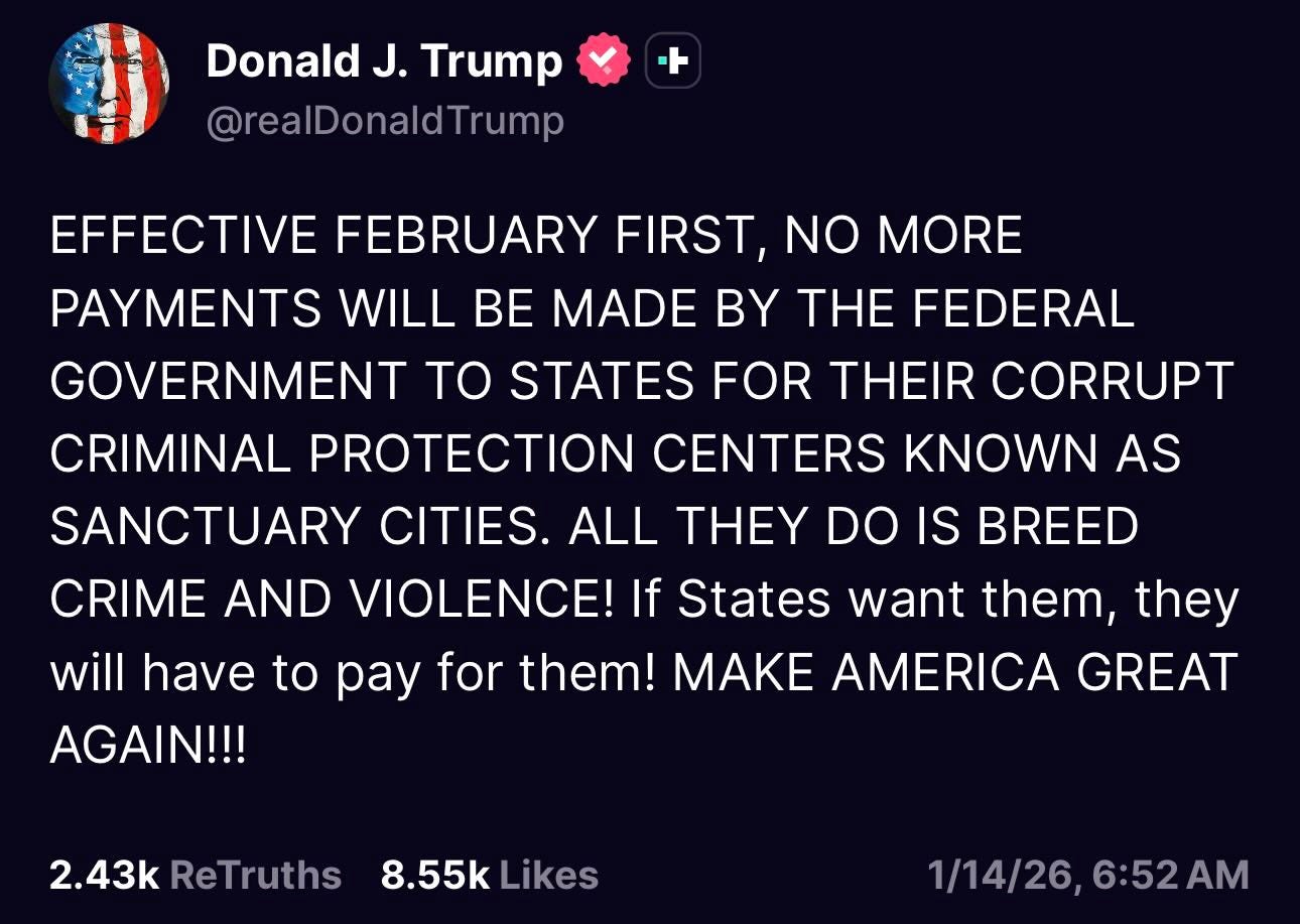 May be a Twitter screenshot of text that says 'Donald J. Trump @realDonaldTrump EFFECTIVE FEBRUARY FIRST, NO MORE PAYMENTS WILL BE MADE BY THE FEDERAL GOVERNMENT TO STATES FOR THEIR CORRUPT CRIMINAL PROTECTION CENTERS KNOWN AS SANCTUARY CITIES. ALL THEY DO IS BREED CRIME AND VIOLENCE! If States want them, they will have to pay for them! MAKE AMERICA GREAT AGAIN!!! 2.43k ReTruths 8.55k Likes 1/14/26，6:52AM 1/14/26, 6:52AM'