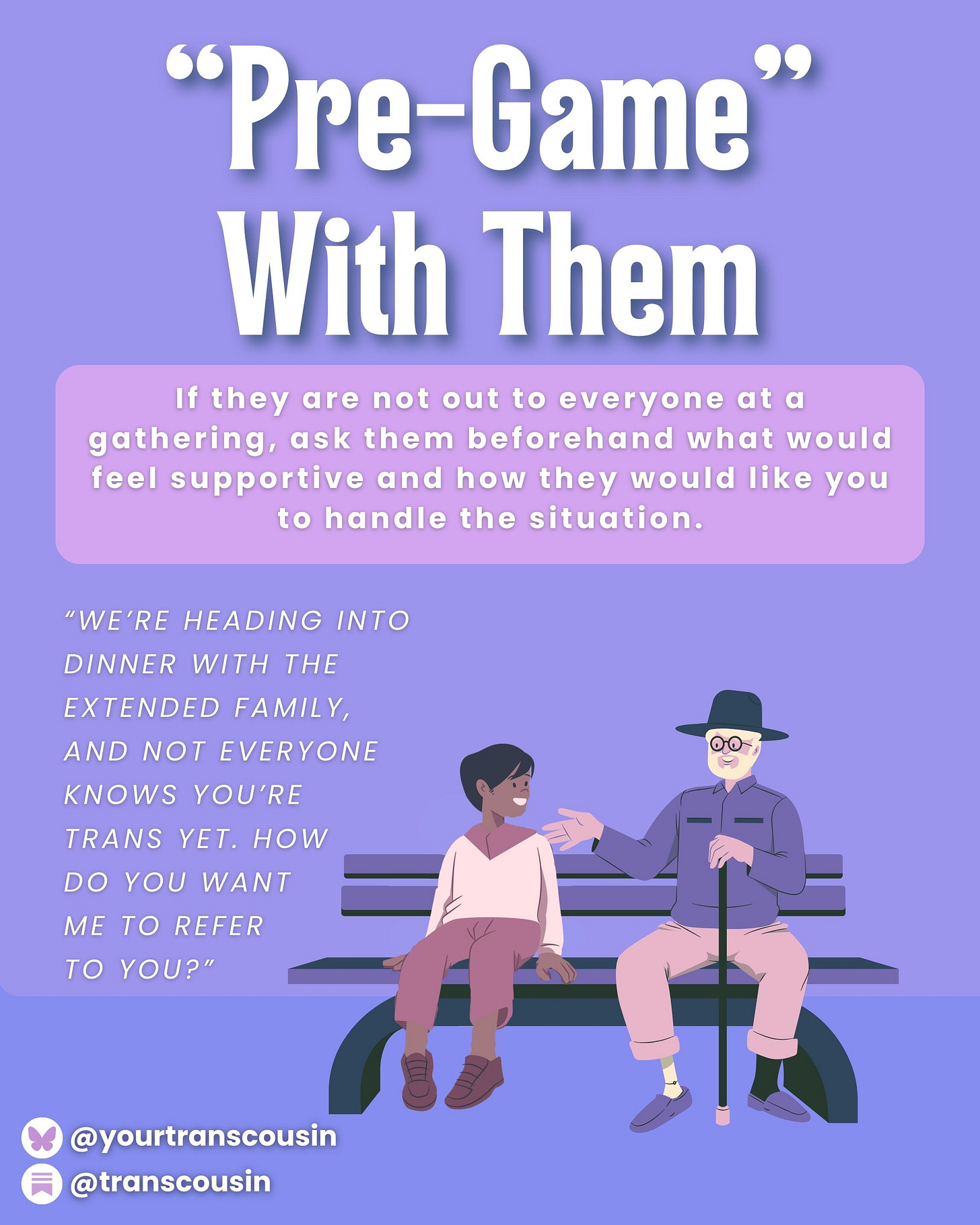 Tip: Pre-game with them. if they are not out to everyone at a gathering, ask them beforehand what would feel supportive and how they woudl like you to handle the situation. Script: "We're heading into dinner with the extended family, and not everyone knows you're trans yet. How do you want me to refer to you?