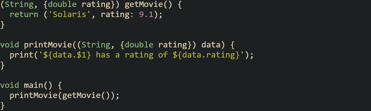 (String, {double rating}) getMovie() { return ('Solaris', rating: 9.1); } void printMovie((String, {double rating}) data) { print('${data.$1} has a rating of ${data.rating}'); } void main() { printMovie(getMovie()); } (String, {double rating}) getMovie() { return ('Solaris', rating: 9.1); } void printMovie((String, {double rating}) data) { print('${data.$1} has a rating of ${data.rating}'); } void main() { printMovie(getMovie()); }