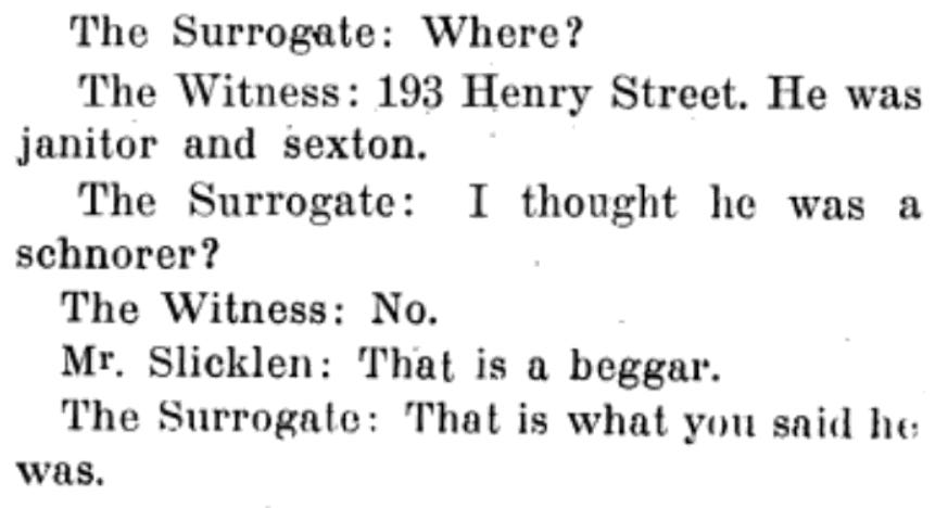 Text from an old book, as follows. The Surrogate: Where? The Witness: 193 Henry Street. He was janitor and sexton. The Surrogate: I thought he was a schnorer? The Witness: No. Mr. Slicklen: That is a beggar. The Surrogate: That is what you said he was.