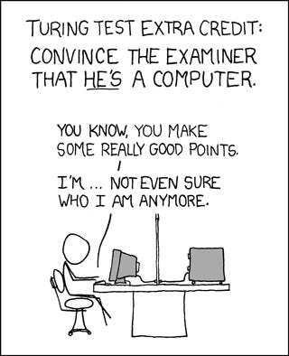 [Cueball typing at a desk with two computers; there is a caption above him.] Turing test extra credit: Convince the examiner that he's a computer. Cueball: You know, you make some really good points. Cueball: I'm... not even sure who I am anymore.