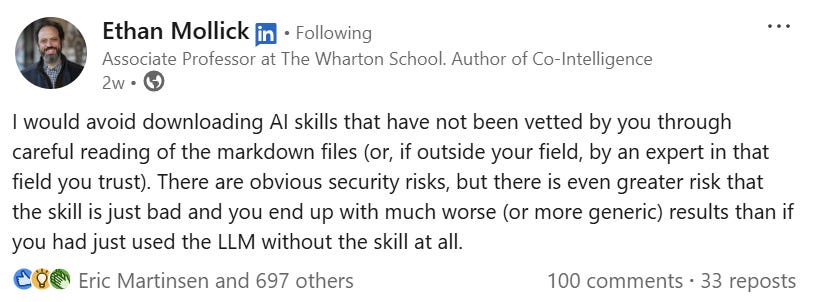 Mollick on LinkedIn: “I would avoid downloading AI skills that have not been vetted by you… greater risk that the skill is just bad and you end up with much worse (or more generic) results than if you had just used the LLM without the skill at all.”