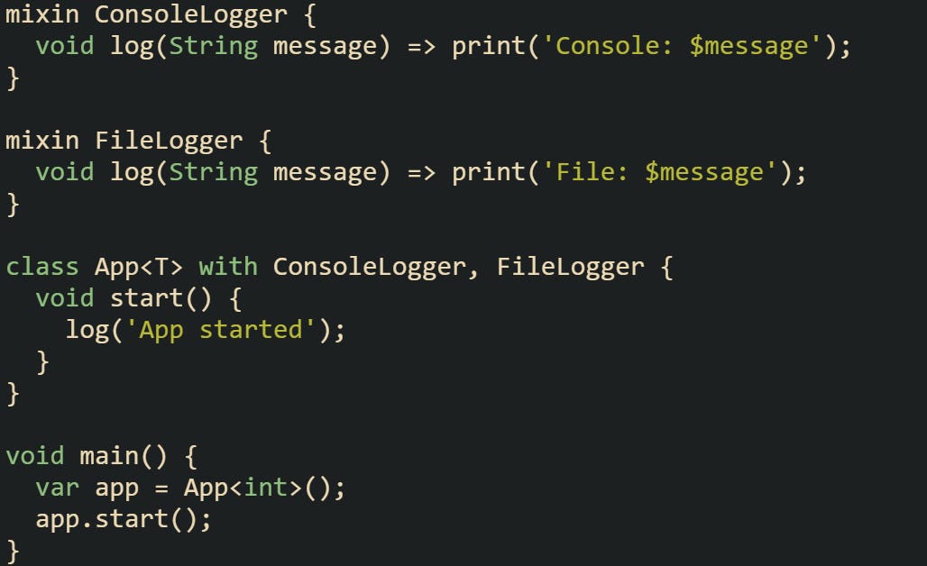 mixin ConsoleLogger {   void log(String message) => print('Console: $message'); }  mixin FileLogger {   void log(String message) => print('File: $message'); }  class App<T> with ConsoleLogger, FileLogger {   void start() {     log('App started');   } }  void main() {   var app = App<int>();   app.start(); }