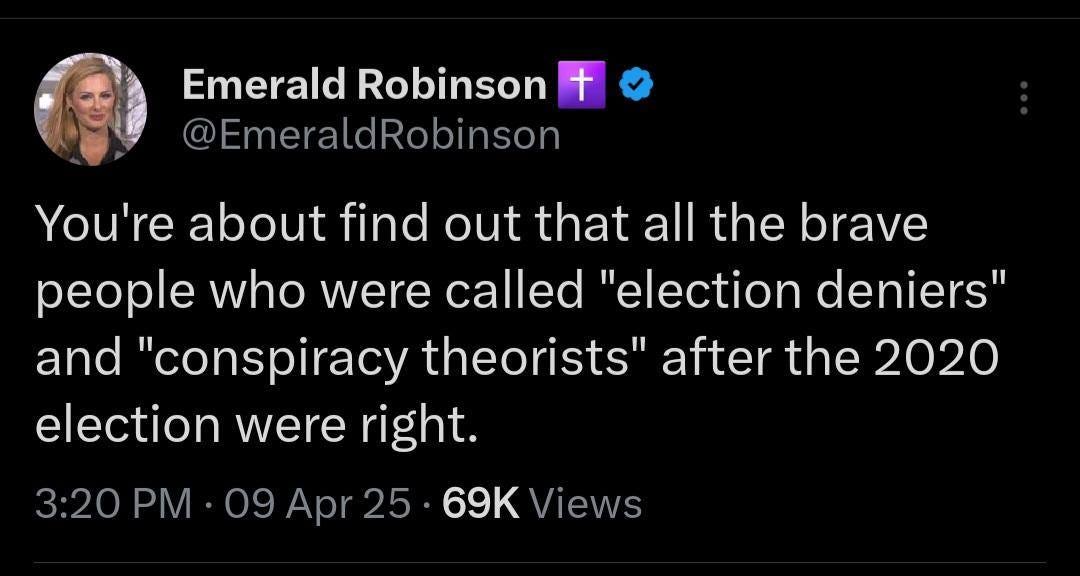 May be an image of 1 person and text that says 'Emerald Robinson + @EmeraldRobinson You're about find out that all the brave people who were called "election deniers" and "conspiracy theorists" after the 2020 election were right. 3:20 PM. ·09 Apr25 69K Views' May be an image of 1 person and text that says 'Emerald Robinson + @EmeraldRobinson You're about find out that all the brave people who were called "election deniers" and "conspiracy theorists" after the 2020 election were right. 3:20 PM. ·09 Apr25 69K Views'