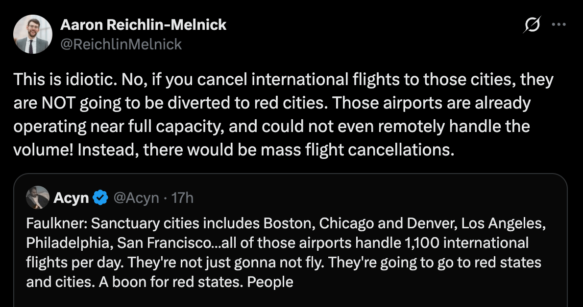 Aaron Reichlin-Melnick Twitter: This is idiotic. No, if you cancel international flights to those cities, they are NOT going to be diverted to red cities. Those airports are already operating near full capacity, and could not even remotely handle the volume! Instead, there would be mass flight cancellations. Aaron Reichlin-Melnick Twitter: This is idiotic. No, if you cancel international flights to those cities, they are NOT going to be diverted to red cities. Those airports are already operating near full capacity, and could not even remotely handle the volume! Instead, there would be mass flight cancellations.