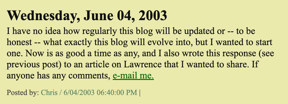 Wednesday, June 04, 2003 // I have no idea how regularly this blog will be updated or -- to be honest -- what exactly this blog will evolve into, but I wanted to start one. Now is as good a time as any, and I also wrote this response (see previous post) to an article on Lawrence that I wanted to share. If anyone has any comments, e-mail me. // Posted by: Chris / 6/04/2003 06:40:00 PM |