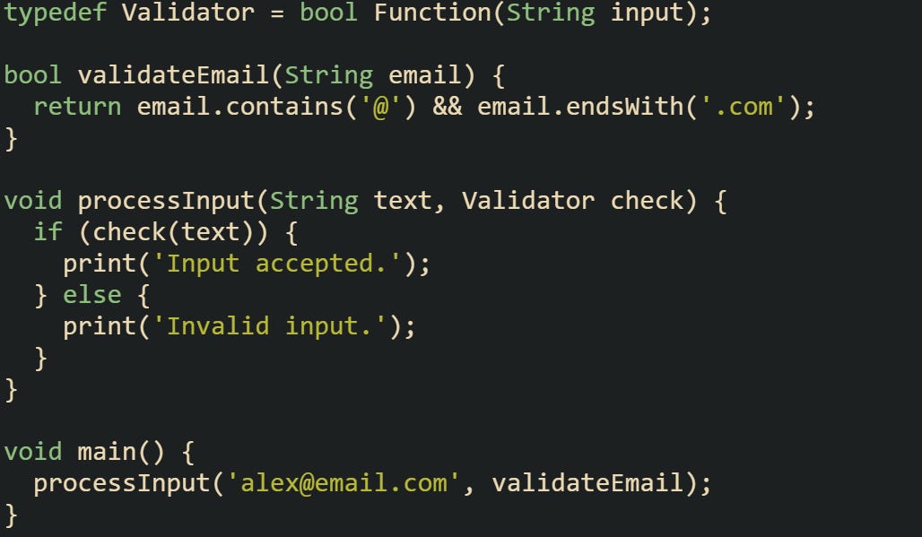 typedef Validator = bool Function(String input);  bool validateEmail(String email) {   return email.contains('@') && email.endsWith('.com'); }  void processInput(String text, Validator check) {   if (check(text)) {     print('Input accepted.');   } else {     print('Invalid input.');   } }  void main() {   processInput('alex@email.com', validateEmail); }