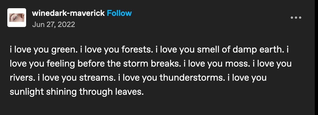 tumblr post by user winedark-maverick. The post says: i love you green. I love you forests. I love you smell of damp earth. I love you feeling before the storm breaks. I love you moss. I love you river. I love you streams. I love you thunderstorms. I love you sunlight shining through leaves. 