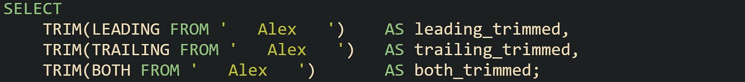 SELECT TRIM(LEADING FROM ' Alex ') AS leading_trimmed, TRIM(TRAILING FROM ' Alex ') AS trailing_trimmed, TRIM(BOTH FROM ' Alex ') AS both_trimmed; SELECT TRIM(LEADING FROM ' Alex ') AS leading_trimmed, TRIM(TRAILING FROM ' Alex ') AS trailing_trimmed, TRIM(BOTH FROM ' Alex ') AS both_trimmed;