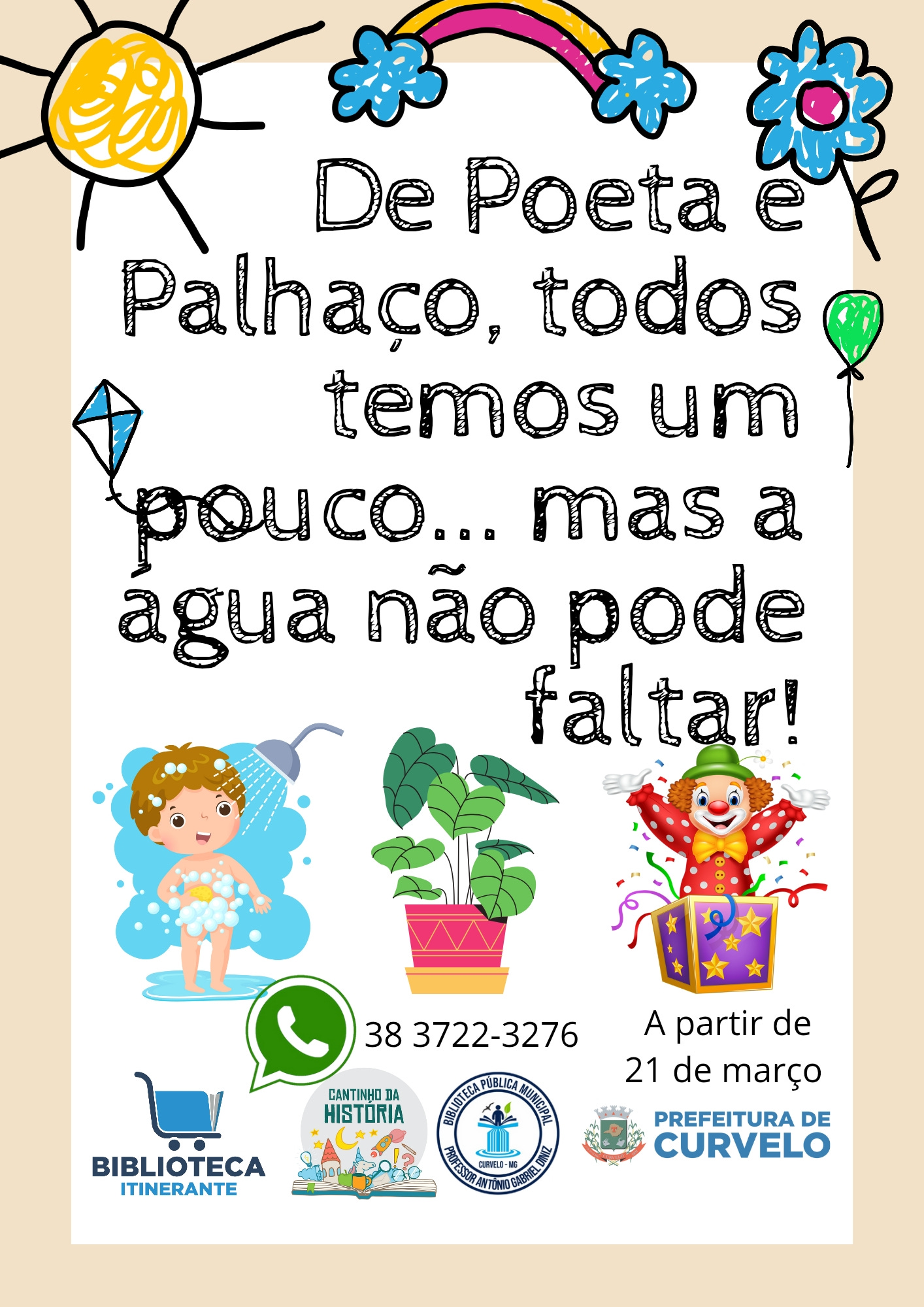 A peça anuncia uma ação da Biblioteca Itinerante com o título: “De Poeta e Palhaço, todos temos um pouco... mas a água não pode faltar!”. A atividade tem início no dia 21 de março e está vinculada à Biblioteca Pública Municipal “Francisco Antônio Guimarães”, ao projeto Cantinho da História e à Prefeitura de Curvelo. Para mais informações, há um número de WhatsApp disponível: (38) 3722-3276.  A arte tem fundo bege, com uma área central branca em forma de cartaz. O texto está em letras grandes e pretas, com estilo infantil. No topo da imagem, há desenhos coloridos com traços de giz de cera: um sol amarelo no canto esquerdo, um arco-íris com nuvens no centro e uma flor azul no canto direito. Ao redor do texto, há pequenos desenhos ilustrativos: uma pipa azul, um balão verde e uma flor. Na parte inferior do cartaz, aparecem três ilustrações alinhadas horizontalmente: à esquerda, uma criança loira tomando banho sob um chuveiro, com espuma cobrindo o corpo e um sorriso no rosto; ao centro, um vaso com planta de folhas verdes largas; e à direita, um palhaço sorridente de cabelo cacheado laranja, chapéu verde e roupa colorida, saindo de uma caixa mágica com estrelas roxas e fitas coloridas.  Abaixo das imagens estão os logotipos dos realizadores e apoiadores: Biblioteca Itinerante, Cantinho da História, Biblioteca Pública Municipal de Curvelo e Prefeitura de Curvelo.