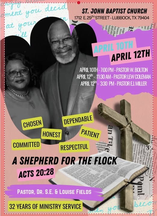 May be an image of text that says 'ament you decid at your ll n ST. JOHN BAPTIST CHURCH 1712 E. 29TH STREET -LUBBOCK, TX 79404 APRIL 10TH APRIL 12TH APRIL APRIL10TH-7OPMA-PASTORW.BOLTON 10TH PASTOR W. BOLTON APRIL12H 11:30AM-PASTORLEWC 11:30 12H PASTOR LEW COLEMAN APRIL12H- 12H- 3:30 PM-PASTOREJ.M PM- PASTOR EJ. MILLER CHOSEN HONEST COMMITTED DEPENDABLE PATIENT Denambar.. tersebur RESPECTFUL Emep A SHEPHERD FOR THE FLOCK ACTS 20:28 PASTOR, DR. S.E. & LOUISE FIELDS 32 YEARS OF MINISTRY SERVICE you becon'