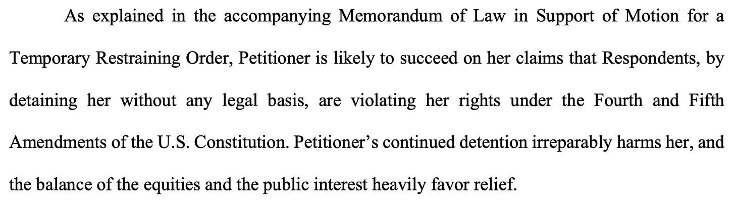 As explained in the accompanying Memorandum of Law in Support of Motion for a Temporary Restraining Order, Petitioner is likely to succeed on her claims that Respondents, by detaining her without any legal basis, are violating her rights under the Fourth and Fifth Amendments of the U.S. Constitution. Petitioner’s continued detention irreparably harms her, and the balance of the equities and the public interest heavily favor relief.