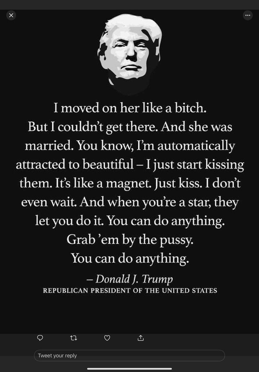 Black background with white image of trump's saggy face. Underneath is a quote from trump in which he brags about committing sexual assault. In the footage, revealed by the Washington Post, external, Mr Trump is heard bragging to TV host Billy Bush about trying to have sex with a married woman. Here is the full transcript of the quote: Unknown: "She used to be great, she's still very beautiful." Trump: "I moved on her actually. You know she was down on Palm Beach. I moved on her, and I failed. I'll admit it. I did try and fuck her, she was married." Unknown: "That's huge news there." Trump: "No, no, Nancy. No this was [inaudible] and I moved on her very heavily in fact I took her out furniture shopping. She wanted to get some furniture. I said I'll show you where they have some nice furniture. I moved on her like a bitch. I couldn't get there and she was married. Then all-of-a-sudden I see her, she's now got the big phony tits and everything. She's totally changed her look." Bush: "Your girl's hot as shit. In the purple." Multiple voices: "Whoah. Yes. Whoah." Bush: "Yes. The Donald has scored. Whoah my man." Trump: "Look at you. You are a pussy." Bush: "You gotta get the thumbs up." Trump: "Maybe it's a different one." Bush: "It better not be the publicist. No, it's, it's her." Trump: "Yeah that's her with the gold. I better use some Tic Tacs just in case I start kissing her. You know I'm automatically attracted to beautiful... I just start kissing them. It's like a magnet. Just kiss. I don't even wait. And when you're a star they let you do it. You can do anything." Bush: "Whatever you want." Trump: "Grab them by the pussy. You can do anything." Bush: "Yeah those legs. All I can see is the legs." Trump: "It looks good." Bush: "Come on shorty." Trump: "Oh nice legs huh." Bush: "Get out of the way honey. Oh that's good legs. Go ahead." Trump: "It's always good if you don't fall out of the bus. Like Ford, Gerald Ford, remember?" [As Mr Trump attempts to leave the vehicle he struggles with the door] Bush: "Down below, pull the handle."