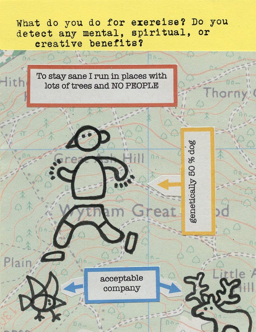 What do you do for exercise? Do you detect any mental, spiritual, or creative benefits?   To stay sane I run in places with lots of trees and NO PEOPLE  [I am] genetically 50% dog  acceptable company [animals]