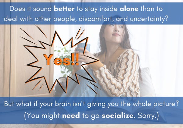 A person sits inside at a window with a mug in hand, looking to the side. In white text over the picture are the words Does it sound better to stay inside alone than to deal with other people, discomfort, and uncertainty? But what if your brain isn't giving you the whole picture? You might need to go socialize. Sorry.