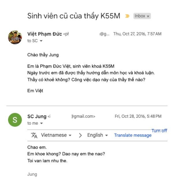 Có thể là hình ảnh về văn bản cho biết 'Sinh viên cũ của thầy K55M Inbox Việt Phạm Đức <pl toSC @g... Thu, Oct 27, 2016, 7:57 AM Chào thầy Jung Em là Phạm Đức Việt, sinh viên khóá K55M Ngày trưá»›c em đã được thấy hướng dẫn môn học và khóa luận. Thày có khoẻ không? Công việc dạo này của thầy thể nào? Em Việt S SC Jung to me @gmail.com> Fri, Oct 28, 2016, 5:48PM 5:48 Vietnamese English Turnoff Translate message Chao em. Em khoe khong? Dao nay em the nao? Toi van lam nhu the. Jung' Có thể là hình ảnh về văn bản cho biết 'Sinh viên cũ của thầy K55M Inbox Việt Phạm Đức <pl toSC @g... Thu, Oct 27, 2016, 7:57 AM Chào thầy Jung Em là Phạm Đức Việt, sinh viên khóá K55M Ngày trưá»›c em đã được thấy hướng dẫn môn học và khóa luận. Thày có khoẻ không? Công việc dạo này của thầy thể nào? Em Việt S SC Jung to me @gmail.com> Fri, Oct 28, 2016, 5:48PM 5:48 Vietnamese English Turnoff Translate message Chao em. Em khoe khong? Dao nay em the nao? Toi van lam nhu the. Jung'