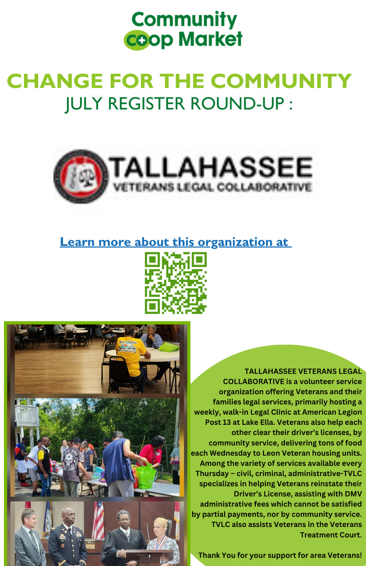 The image is a promotional flyer for the Community Co-op Market's "Change for the Community" July Register Round-Up, benefiting the Tallahassee Veterans Legal Collaborative. At the top are the Community Co-op Market logo and the announcement of the July Register Round-Up. Beneath this is the logo for the Tallahassee Veterans Legal Collaborative and its name in bold text. A clickable blue hyperlink reads, "Learn more about this organization at," above a green QR code. The lower section features three photographs: people sitting and interacting at tables indoors, a group of people at an outdoor community event, and a formal presentation featuring individuals in business and military attire. A green semi-circle contains a description of the Tallahassee Veterans Legal Collaborative, detailing its volunteer services for veterans, legal clinics at American Legion Post 13 at Lake Ella, assistance with driver’s licenses, delivery of food to housing units, and other services for veterans, including help with DMV fees and Veterans Treatment Court. The flyer ends with a message of thanks for supporting area veterans. The image is a promotional flyer for the Community Co-op Market's "Change for the Community" July Register Round-Up, benefiting the Tallahassee Veterans Legal Collaborative. At the top are the Community Co-op Market logo and the announcement of the July Register Round-Up. Beneath this is the logo for the Tallahassee Veterans Legal Collaborative and its name in bold text. A clickable blue hyperlink reads, "Learn more about this organization at," above a green QR code. The lower section features three photographs: people sitting and interacting at tables indoors, a group of people at an outdoor community event, and a formal presentation featuring individuals in business and military attire. A green semi-circle contains a description of the Tallahassee Veterans Legal Collaborative, detailing its volunteer services for veterans, legal clinics at American Legion Post 13 at Lake Ella, assistance with driver’s licenses, delivery of food to housing units, and other services for veterans, including help with DMV fees and Veterans Treatment Court. The flyer ends with a message of thanks for supporting area veterans.