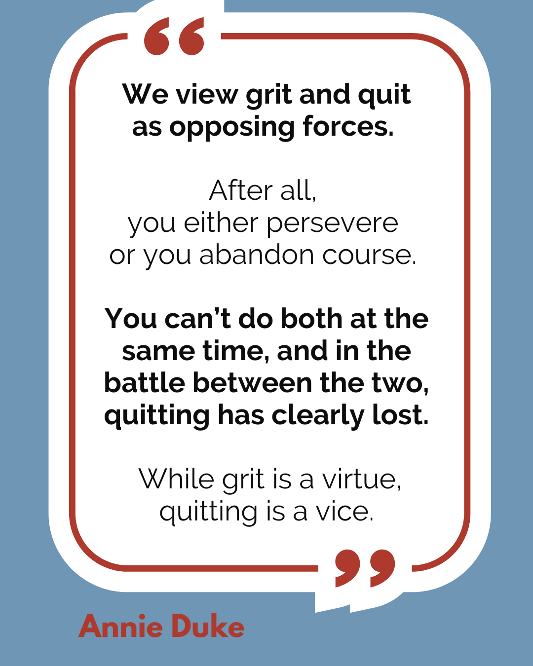 “We view grit and quit as opposing forces. After all, you either persevere or you abandon course. You can’t do both at the same time, and in the battle between the two, quitting has clearly lost. While grit is a virtue, quitting is a vice,” said Annie Duke.