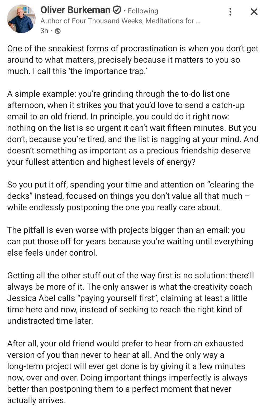 "One of the sneakiest forms of procrastination is when you don't get around to what matters, precisely because it matters to you so much. I call this 'the importance trap.'  A simple example: you're grinding through the to-do list one afternoon, when it strikes you that you'd love to send a catch-up email to an old friend. In principle, you could do it right now: nothing on the list is so urgent it can't wait fifteen minutes. But you don't, because you're tired, and the list is nagging at your mind. And doesn't something as important as a precious friendship deserve your fullest attention and highest levels of energy?  So you put it off, spending your time and attention on "clearing the decks" instead, focused on things you don't value all that much - while endlessly postponing the one you really care about.  The pitfall is even worse with projects bigger than an email: you can put those off for years because you're waiting until everything else feels under control.  Getting all the other stuff out of the way first is no solution: there'll always be more of it. The only answer is what the creativity coach Jessica Abel calls "paying yourself first", claiming at least a little time here and now, instead of seeking to reach the right kind of undistracted time later.  After all, your old friend would prefer to hear from an exhausted version of you than never to hear at all. And the only way a long-term project will ever get done is by giving it a few minutes now, over and over. Doing important things imperfectly is always better than postponing them to a perfect moment that never actually arrives."