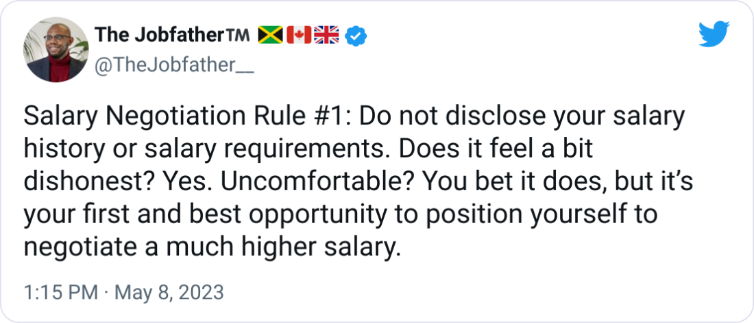The Jobfather™️ 🇯🇲🇨🇦🇬🇧 @TheJobfather__ Salary Negotiation Rule #1: Do not disclose your salary history or salary requirements. Does it feel a bit dishonest? Yes. Uncomfortable? You bet it does, but it’s your first and best opportunity to position yourself to negotiate a much higher salary. The Jobfather™️ 🇯🇲🇨🇦🇬🇧 @TheJobfather__ Salary Negotiation Rule #1: Do not disclose your salary history or salary requirements. Does it feel a bit dishonest? Yes. Uncomfortable? You bet it does, but it’s your first and best opportunity to position yourself to negotiate a much higher salary.
