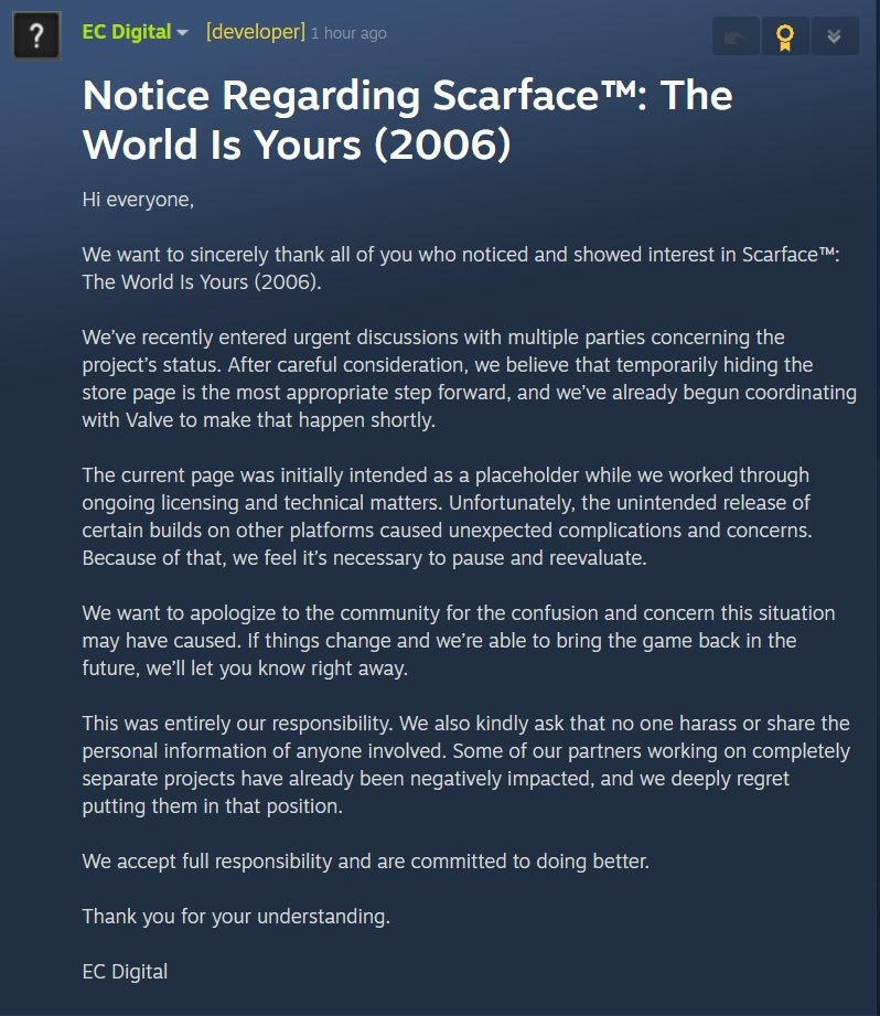 Notice Regarding Scarface&amp;trade;: The World Is Yours (2006) Hi everyone, We want to sincerely thank all of you who noticed and showed interest in Scarface&amp;trade;: The World Is Yours (2006). We&amp;rsquo;ve recently entered urgent discussions with multiple parties concerning the project&amp;rsquo;s status. After careful consideration, we believe that temporarily hiding the store page is the most appropriate step forward, and we&amp;rsquo;ve already begun coordinating with Valve to make that happen shortly. The current page was initially intended as a placeholder while we worked through ongoing licensing and technical matters. Unfortunately, the unintended release of certain builds on other platforms caused unexpected complications and concerns. Because of that, we feel it&amp;rsquo;s necessary to pause and reevaluate. We want to apologize to the community for the confusion and concern this situation may have caused. If things change and we&amp;rsquo;re able to bring the game back in the future, we&amp;rsquo;ll let you know right away. This was entirely our responsibility. We also kindly ask that no one harass or share the personal information of anyone involved. Some of our partners working on completely separate projects have already been negatively impacted, and we deeply regret putting them in that position. We accept full responsibility and are committed to doing better. Thank you for your understanding. EC Digital