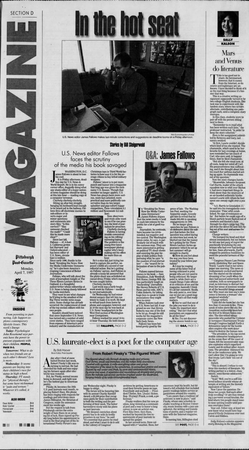 MAGAZINE Pittsburgh Post-Gazette Monday, April 7, 1997 •BUT INSIDE From parenting to partnering, Life Support explores contemporary lifestyle issues. This week's lineup: Today: Psychologist John Rosemond says parents have the power to prevent arguments with their children. PEOPLE, PAGE D-3. Tomorrow: What to do when two friends are at each other's throats? Less is more. Wednesday: It seems parents are buying into their children's race for status in high school. Thursday: PT stands for "physical therapy," but some have nicknamed it "pain and torture." Whatever it's called, it works. ALSO INSIDE Dear Abby . ... . ... . . . D-3 Kids' Corner . . . D-4 Horoscope . D-5 Television . . . . . D-6 In the hot seat Aris Economopolus photos U.S. News editor James Fallows makes last-minute corrections and suggestions as deadline looms on a Friday afternoon. of the media his book savaged Stories by Bill Steigerwald U.S. faces News the editor Fallows Q&amp;A: James Fallows scrutiny Christmas toys in Third World factories to how easy it is for the average citizen to buy lethal military weapons. Fallows' intent is to put more punch and humor into a magazine that long ago was given the nickname U.S. Snooze. Though that moniker no longer applies, U.S. News has always been more serious, more fact-oriented, more practical and more politically conservative than its two larger, splashier and pop-culture-happy competitors, Time (circulation 4.1 million) and Newsweek (3.2 mil- lion). Now, observers and rivals alike want to see if he can practice the kind of journalism he preaches. Clackety clackety. Fallows is having trouble concentrating on his editing/ memoing/typing. The problem is the young free-lance newspaper photographer who's been staking out his office for more than an hour. He's a nice kid, just trying too hard to capture the perfect, unposed 1/250th of a second of raw editorial action. But he's getting on Fallows' nerves. And Fallows is already a teeny bit annoyed that the photo shoot was scheduled on casual-dress Friday, which means he was caught tieless. Clackety clackety. Last week was a fairly tough work week for Fallows- - medically, not journalistically. On Wednesday he had minor dental surgery that left him too woozy to make it to work. He kept in virtual touch from home by phone and computer, however, and at 10 the next day he was back at U.S. News' headquarters in the West End section of Washington near Georgetown. Fallows worked his usual 10-to12 hour Thursday. He held closed- SEE FALLOWS, PAGE D-2 n "Breaking the News: How the Media Undermine Democracy," -James Fallows argues that the news media is held in such low esteem by the public for a lot of good reasons. Journalists, he contends, have become too triviaminded, too negative and too cynical. The Washington press corps, he says, is particularly out of touch with the common man. They are more interested in getting on political TV shout shows and covering the -byplay of daily politics than pursuing what he says "is the essence of real journalism" - the "search for information of use to the public.' Fallows named famous names in his book Sam Donaldson, Judy Woodruff, Brit Hume, George Will. He was particularly tough on "buckraking" journalists like Steven Roberts of U.S. News and his wife, ABC's Cokie Roberts, for taking huge fees to speak to trade associations they might have to cover. When Fallows took over at U.S. News last fall, it surprised no one that Steven Roberts was one of the first to be let go, though he still works for the magazine's corporate sister, the New York Daily News. Fallows has been battered pretty good by the press of late. The Washington Post, working the hypocrisy angle, recently got him to reveal that he made $45,000 in speaking engagements in 1996. longer gives speeches for pay. Fallows is so defensive about the subject that before the first question was asked during an interview last week, he blurted out that the money he's getting for his Three Rivers Lecture Series appearance (which he set up last summer) will go straight to charity. @: How do you feel about the way you have been treated by your fellow journalists? A: I may be reaping some of the bitter fruit of having criticized in print people who are not used to being criticized. My larger point is, while there are a couple things I take offense at in criticism of me and the magazine, basically I think it's all fair comment. Really, the only point is, over time can we put out a good magazine? That's all that really matters. Q: You've said that one of the jobs you want to do is "make the important interesting." But isn't that what journalists are supposed to do all the time? A: Yes. I'm not discovering the atomic bomb in saySEE Q&amp;A, PAGE D-2 is a poet for the computer age From Robert Pinsky's "The Figured Wheel" The figured wheel rolls through shopping malls and prisons, Over farms, small and immense, and the rotten little downtowns. Covered with symbols, it mills everything alive and grinds The remains of the dead in the cemeteries, in unmarked graves and oceans. Sluiced by s salt water and fresh, by pure and contaminated rivers, By snow and sand, it separates and recombines all droplets and grains, Even the infinite sub atomic particles crushed under the illustrated, Varying treads of its wide circumferential track. son Wednesday night. Pinsky is happy to oblige. The forum will be honoring him with its annual Charity Randall Award, a $2,000 prize that recognizes poets for their contribution to both the writing and the performing of their work. The honor harmonizes nicely with his plans as poet laureate. "My deepest conviction about poetry has to do with its bodily presence in our lives," he said. "It's essential that poetry be read aloud, and what I want to do is add to the Library of Congress' SALLY KALSON Mars and Venus do literature his is too good not to share. Be forewarned, however, that it comes from the Internet, so its source and legitimacy are unknown. I have decided to think of it as the real thing because it's funnier that way. This is a creative writing assignment supposedly turned in by two college English students. The task was to experiment with the tandem story, where two writers alternate, contributing one paragraph each, until a complete story emerges. In this class, students were to pair off with the person sitting next to them. "Remember to re-read what has been written each time," the professor instructed, "in order to keep the story coherent." Here is the assignment submitted by Rebecca and Gary, last names omitted. first, Laurie couldn't decide which kind of tea she wanted. The chamomile, which used to be her favorite for 1 lazy evenings at home, now reminded her too much of Carl, who once said, in happier times, that he liked chamomile. "But she felt she must now, at all costs, keep her mind off Carl. His possessiveness was suffocating, and if she thought about him too much her asthma started acting up again. So chamomile was out of the question." Now the story changes hands. "Meanwhile, Advance Sergeant Carl Harris, leader of the attack squadron now in orbit over Skylon 4, had more important things to think about than the neuroses of an air headed asthmatic bimbo named Laurie with whom he had spent one sweaty night over a yea ago. "'A.S. Harris to Geostation 17,' he said into his transgalactic communicator. 'Polar orbit established. WASHINGTON, D.C. ames Fallows is about to lose his cool. It is Friday afternoon, deadline day for U.S. News &amp; World Report. He is in his sunny corner office, doggedly doing what any sharp editor of a major national news magazine should be doing at this late hour - - - - - - - reading copy at a computer terminal. Clackety clackety clackety. Sitting up altar-boy straight, banging his keyboard loud enough to be heard out in the hallway, Fallows fires off electronic memos to sub-editors or inserts major and minor questions and comments into story files: "Is this correct?" "Has someone checked the math?" "Could this be made more clear?" Since last fall, Fallows - 47, 6-foot2, California-grown but Harvard- and Oxford-educated - has been editor of U.S. News, circulation 2.3 million. US A Laura HOW TO Get Into a Great College 3 Since early 1996, thanks to his book "Breaking the News: How the Media Undermine Democracy," he's also been America's reigning Conscience of Better Journalism. Fallows, who will talk about the state of journalism tonight at The Three Rivers Lecture Series in Oakland, is a thoughtful author/writer whose editorship at U.S. News is being closely followed by media-watchers. They want to see what changes he'll bring to the smallest of the Big Three weekly news magazines. Some change has already occurred: the replacement of most of the top section editors with his own people. Readers should have noticed that since September U.S. News has turned out a number of solid cover stories. They have ranged from exposes of America's porn industry and the manufacture of U.S. lau By Bob Hoover Book Editor, Post-Gazette day after 2 feet of snow A _turning buried Robert to Boston Pinsky's normal. last life He week, was had reshoveled his walk and was enjoying his furnace again after electricity was restored. But, for Pinsky, normal means being in demand, and right now he's the hottest guy in American poetry. Pinsky, 56, becomes the 39th U.S. poet laureate next month, replacing Robert Hass. His phone has been ringing with requests for readings and interviews since James Billington, the librarian of Congress, made the announcement two weeks ago. But the request to talk from Pittsburgh carries the extra weight of Sam Hazo; in an amazing bit of luck, Hazo signed up Pinsky long before his appointment to read in the final program of the International Poetry Forum's sea- 'Polar orbit established. No sign of resistance so far.' But before he could sign off a bluish particle beam flashed out of nowhere and blasted a hole through his ship's cargo bay. The jolt from the direct hit sent him flying out of his seat and across the cockpit." Change writers. "He bumped his head and died almost immediately, but not before he felt one last pang of regret for psychically brutalizing the one woman who had ever had feelings for him. Soon afterwards, Earth stopped its pointless hostilities toward the peaceful farmers of SkyIon 4. "'Congress Passes Law Permanently Abolishing War and Space Travel,' Laurie read in her newspaper one morning. The news simultaneously excited and bored her. She stared out the window, dreaming of her youth when the days had passed unhurriedly and carefree, with no newspapers to read, no television to distract her from her sense of innocent wonder at all the beautiful things around her. Why must one lose one's innocence to become a woman? she pondered wistfully." Change writers. "Little did she know, but she has less than 10 seconds to live. Thousands of miles above the city, the Anuudrian mothership launched the first of its lithium fusion missiles. The dim-witted wimpy peaceniks who pushed the Unilateral Aerospace Disarmament Treaty through Congress had left Earth a defenseless target for the hostile alien empires who were determined to destroy the human race. "The president, in his top-secret mobile submarine headquarters on the ocean floor off the coast of Guam, felt the inconceivably massive explosion which vaporized Laurie and 85 million other Americans. The president slammed his fist on the conference table. We can't allow this! I'm going to veto that treaty. Let's blow 'em out of the sky!" Switch. "This is absurd. I refuse to continue this mockery of literature. My writing partner is a violent, chauvinistic, semi-literate adolescent." Switch. "Yeah? Well, you're a self tered tedious neurotic whose attempts at writing are the literary equivalent of Valium." Now I pose the question: Do these two people find each other truly revolting? Or are they revealing a perverse sexual tension, the kind where two people stand noseto-nose spitting insults until passion overtakes them? Your call. Either way, at least we now know what would have happened if Emily Dickinson ever met Calvin and Hobbes. Sally Kalson's column appears every Monday in the Magazine. archives by getting Americans to read their favorite poem on tape. Everybody and anybody - - - - - - - President Clinton, S Sen. [Jesse] Helms, Rep. [Barney] Frank, a cook, a policeman." Pinsky realizes that his new position, long viewed as a ceremonial post and a way to honor a long career, is now an activist one. First Rita Dove, then Hass, worked far beyond the few requirements of poet laureate to spread the gospel. In her second term, Dove collapsed with exhaustion. Hass, her successor, kept his health, but followed a full schedule that included poetry readings before service organizations around the country. "I am aware that a tradition [of activism] is now in place," said Pinsky, whose own schedule includes teaching at Boston University, music lessons with a jazz saxophonist, the writing and translations of poetry, and a regular column with the Internet magazine, Slate. In naming him, Billington cited SEE POET, PAGE D-6