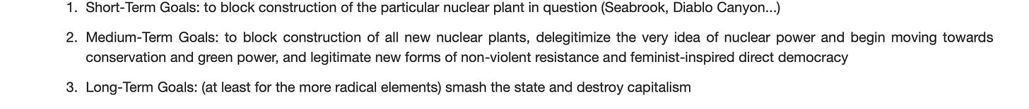 Black text on a white background that reads: " Short-Term Goals: to block construction of the particular nuclear plant in question (Seabrook, Diablo Canyon...)  Medium-Term Goals: to block construction of all new nuclear plants, delegitimize the very idea of nuclear power and begin moving towards conservation and green power, and legitimate new forms of non-violent resistance and feminist-inspired direct democracy  Long-Term Goals: (at least for the more radical elements) smash the state and destroy capitalism"