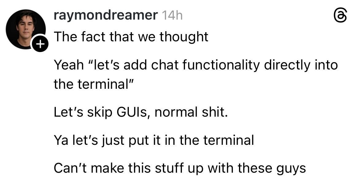 A screenshot of a post fro the social platform Threads. It reads: “The fact that we thought: Yeah “let’s add chat functionality directly in the terminal” Let’s skip GUIs, normal shit. Ya let’s just put it in the terminal. Can’t make this stuff up with these guys.” A screenshot of a post fro the social platform Threads. It reads: “The fact that we thought: Yeah “let’s add chat functionality directly in the terminal” Let’s skip GUIs, normal shit. Ya let’s just put it in the terminal. Can’t make this stuff up with these guys.”