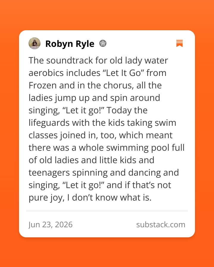 The soundtrack for old lady water aerobics includes “Let It Go” from Frozen and in the chorus, all the ladies jump up and spin around singing, “Let it go!” Today the lifeguards with the kids taking swim classes joined in, too, which meant there was a whole swimming pool full of old ladies and little kids and teenagers spinning and dancing and singing, “Let it go!” and if that’s not pure joy, I don’t know what is.
