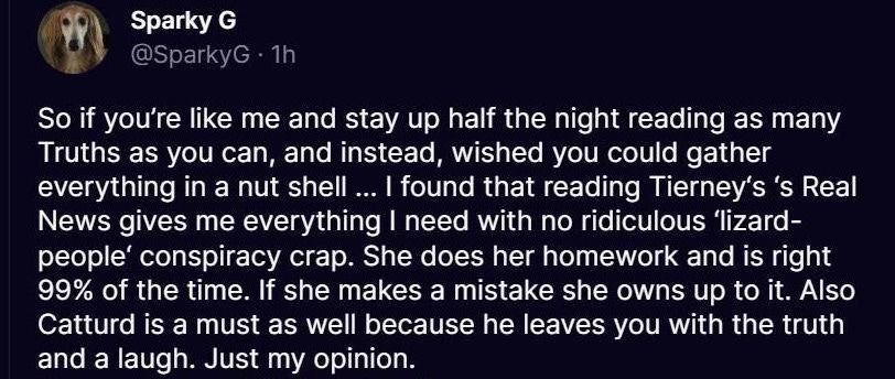 May be an image of text that says 'Sparky G @SparkyG 1h So if you're like me and stay up half the night reading reading as many Truths as you can, and instead, wished you could gather everything in a nut shell. found that reading Tierney's 's Real News gives me everything need with no ridiculous people' conspiracy cr. She does her homework and is right 99% of the time. If she makes a mistake she owns up to it. Also Catturd is a must as well because he leaves you with the truth and a laugh. Just my opinion. @maggiepeggy123 @catturd2 lizard-' May be an image of text that says 'Sparky G @SparkyG 1h So if you're like me and stay up half the night reading reading as many Truths as you can, and instead, wished you could gather everything in a nut shell. found that reading Tierney's 's Real News gives me everything need with no ridiculous people' conspiracy cr. She does her homework and is right 99% of the time. If she makes a mistake she owns up to it. Also Catturd is a must as well because he leaves you with the truth and a laugh. Just my opinion. @maggiepeggy123 @catturd2 lizard-'