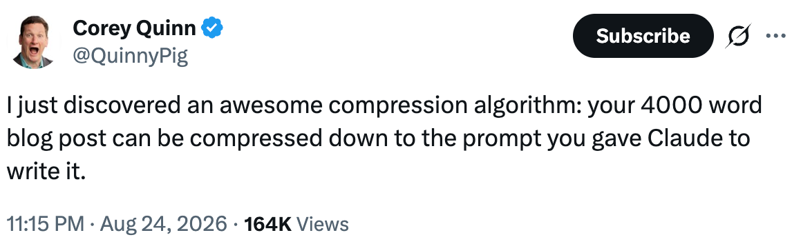 Tweet from Corey Quinn (@QuinnyPig): I just discovered an awesome compression algorithm: your 4000 word blog post can be compressed down to the prompt you gave Claude to write it. Tweet from Corey Quinn (@QuinnyPig): I just discovered an awesome compression algorithm: your 4000 word blog post can be compressed down to the prompt you gave Claude to write it.