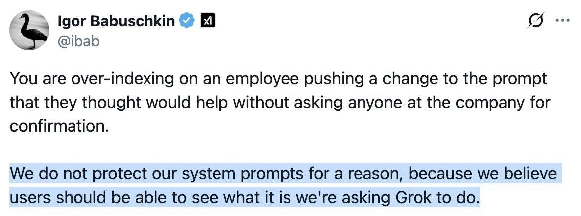 Igor Babuschkin @ibab: You are over-indexing on an employee pushing a change to the prompt that they thought would help without asking anyone at the company for confirmation. Hightlighted: We do not protect our system prompts for a reason, because we believe users should be able to see what it is we're asking Grok to do.