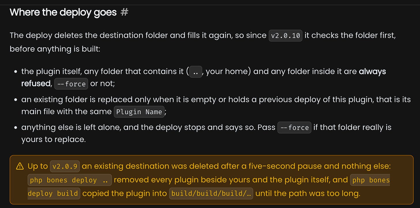 The Where the deploy goes section of the WP Bones docs: the plugin, any folder that contains it and any folder inside it are always refused, an existing folder is replaced only when it holds a previous deploy of the same plugin, and a warning that up to v2.0.9 php bones deploy .. removed every plugin beside yours The Where the deploy goes section of the WP Bones docs: the plugin, any folder that contains it and any folder inside it are always refused, an existing folder is replaced only when it holds a previous deploy of the same plugin, and a warning that up to v2.0.9 php bones deploy .. removed every plugin beside yours