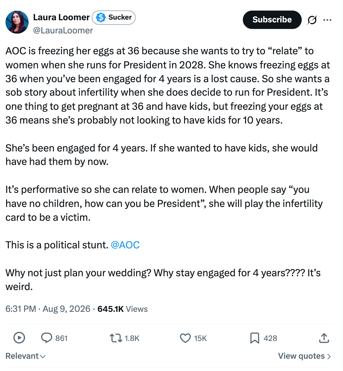 AOC is freezing her eggs at 36 because she wants to try to "relate" to women when she runs for President in 2028. She knows freezing eggs at 36 when you've been engaged for 4 years is a lost cause. So she wants a sob story about infertility when she does decide to run for President. It's one thing to get pregnant at 36 and have kids, but freezing your eggs at 36 means she's probably not looking to have kids for 10 years. She's been engaged for 4 years. If she wanted to have kids, she would have had them by now. It's performative so she can relate to women. When people say "you have no children, how can you be President", ', she will play the infertility card to be a victim. This is a political stunt. @AOC Why not just plan your wedding? Why stay engaged for 4 years???? It's weird. AOC is freezing her eggs at 36 because she wants to try to "relate" to women when she runs for President in 2028. She knows freezing eggs at 36 when you've been engaged for 4 years is a lost cause. So she wants a sob story about infertility when she does decide to run for President. It's one thing to get pregnant at 36 and have kids, but freezing your eggs at 36 means she's probably not looking to have kids for 10 years. She's been engaged for 4 years. If she wanted to have kids, she would have had them by now. It's performative so she can relate to women. When people say "you have no children, how can you be President", ', she will play the infertility card to be a victim. This is a political stunt. @AOC Why not just plan your wedding? Why stay engaged for 4 years???? It's weird.