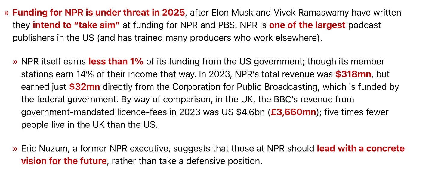 text that says:   Funding for NPR is under threat in 2025, after Elon Musk and Vivek Ramaswamy have written they intend to “take aim” at funding for NPR and PBS. NPR is one of the largest podcast publishers in the US (and has trained many producers who work elsewhere).      NPR itself earns less than 1% of its funding from the US government; though its member stations earn 14% of their income that way. In 2023, NPR’s total revenue was $318mn, but earned just $32mn directly from the Corporation for Public Broadcasting, which is funded by the federal government. By way of comparison, in the UK, the BBC’s revenue from government-mandated licence-fees in 2023 was US $4.6bn (£3,660mn); five times fewer people live in the UK than the US.     Eric Nuzum, a former NPR executive, suggests that those at NPR should lead with a concrete vision for the future, rather than take a defensive position.