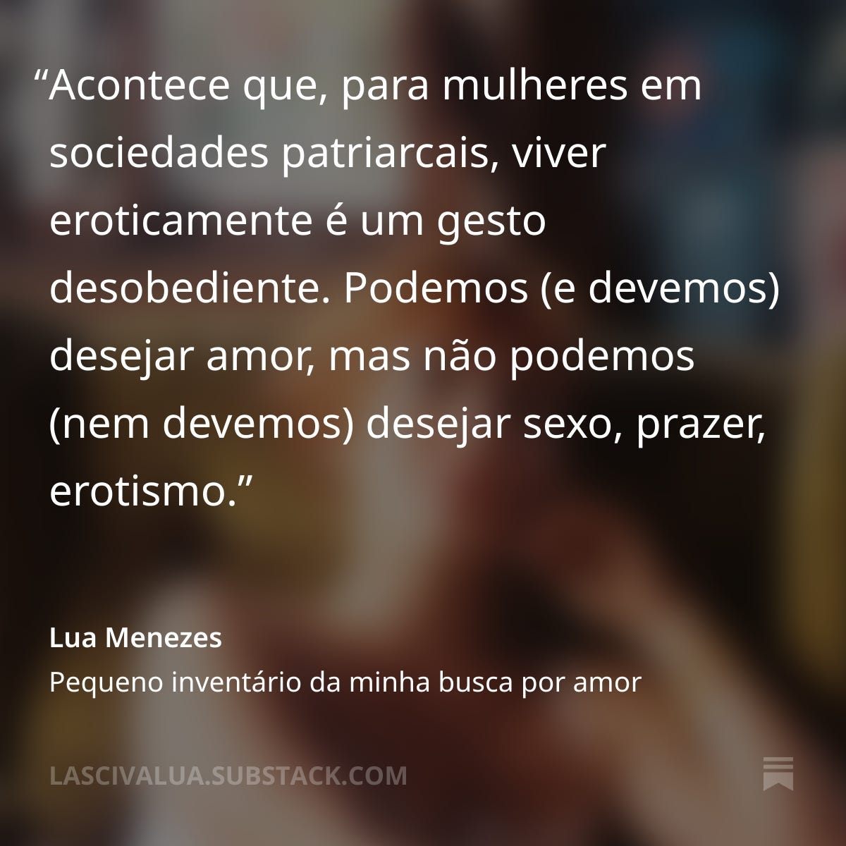 Citação: "Acontece que, para mulheres em sociedades patriarcais, viver eroticamente é um gesto desobediente. Podemos (e devemos) desejar amor, mas não podemos (nem devemos) desejar sexo, prazer, erotismo." por Lua Menezes