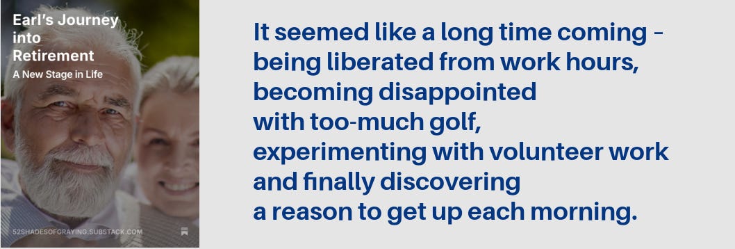 Promo for Earl's story plus this quote: "It seemed like a long time coming – being liberated from work hours, becoming disappointed with too-much golf, experimenting with volunteer work and finally discovering a reason to get up each morning."