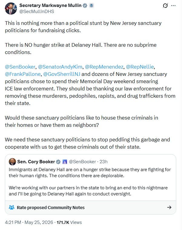 Screenshot of May 25 tweet by DHS Secretary Markwayne Mullin: 'This is nothing more than a political stunt by New Jersey sanctuary politicians for fundraising clicks.   There is NO hunger strike at Delaney Hall. There are no subprime conditions.   @SenBooker ,  @SenatorAndyKim ,  @RepMenendez ,  @RepNellie ,  @FrankPallone ,  @GovSherrillNJ  and dozens of New Jersey sanctuary politicians chose to spend their Memorial Day weekend smearing ICE law enforcement. They should be thanking our law enforcement for removing these murderers, pedophiles, rapists, and drug traffickers from their state.  Would these sanctuary politicians like to house these criminals in their homes or have them as neighbors?   We need these sanctuary politicians to stop peddling this garbage and cooperate with us to get these criminals out of their state.'  Mullin retweets a May 25 2026 post by Sen. Corey Booker reading 'Immigrants at Delaney Hall are on a hunger strike because they are fighting for their human rights. The conditions there are deplorable.  We’re working with our partners in the state to bring an end to this nightmare and I’ll be going to Delaney Hall again to conduct oversight.   Enough is enough - not in New Jersey, not anywhere'