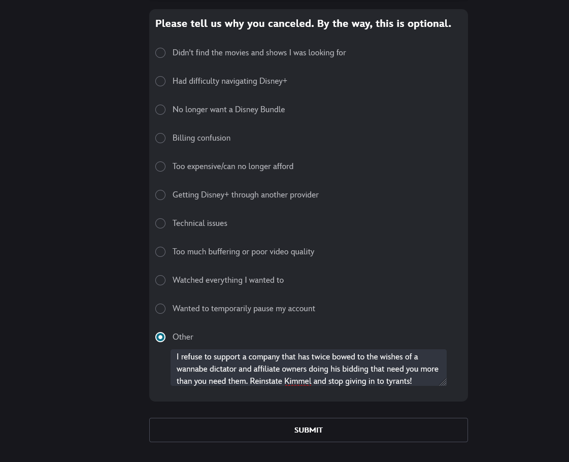 My reason for cancelling Disney Plus: "I refuse to support a company that has twice bowed to the wishes of a wannabe dictator and affiliate owners doing his bidding that need you more than you need them. Reinstate Kimmel and stop giving in to tyrants!"