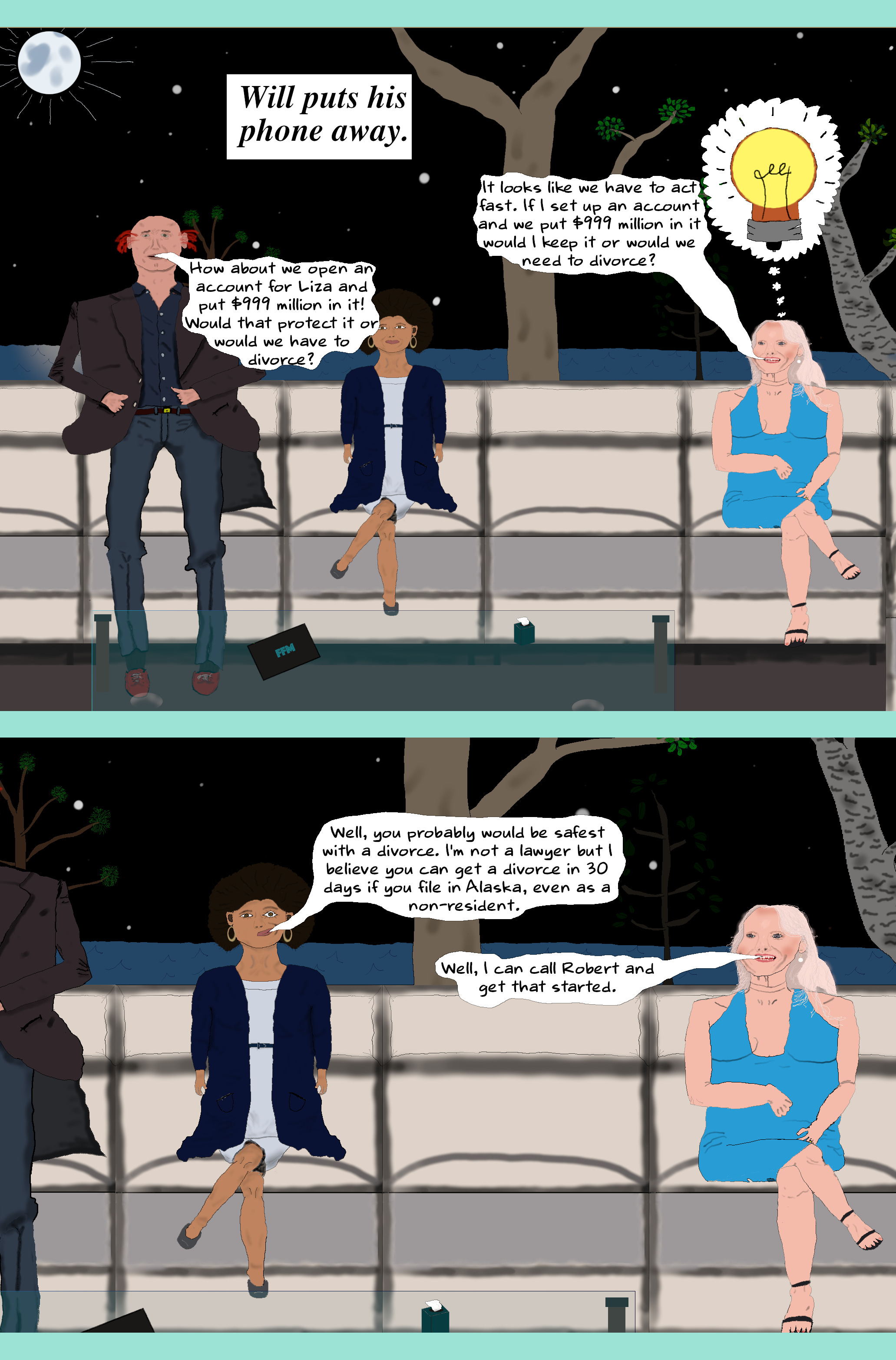 (Will puts his phone away.) LIZA (To Eloise) It looks like we have to act fast. If I set up an account and we put $999 million in it would I keep it or would we need to divorce? WILL How about we open an account for Liza and put $999 million in it! Would that protect it or would we have to divorce? ELOISE (Looking suspiciously at Liza) Well, you probably would be safest with a divorce. I'm not a lawyer but I believe you can get a divorce in 30 days if you file in Alaska, even as a non-resident. LIZA Well, I can call Robert and get that started. (Will puts his phone away.) LIZA (To Eloise) It looks like we have to act fast. If I set up an account and we put $999 million in it would I keep it or would we need to divorce? WILL How about we open an account for Liza and put $999 million in it! Would that protect it or would we have to divorce? ELOISE (Looking suspiciously at Liza) Well, you probably would be safest with a divorce. I'm not a lawyer but I believe you can get a divorce in 30 days if you file in Alaska, even as a non-resident. LIZA Well, I can call Robert and get that started.
