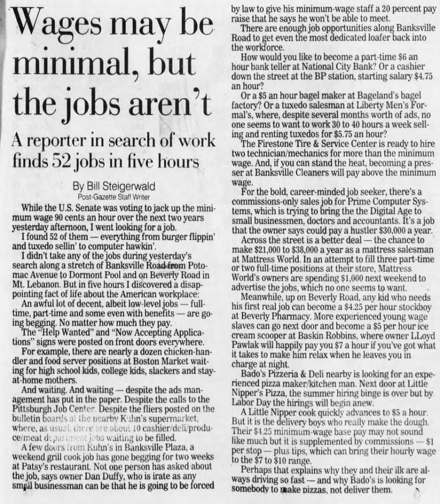 Wages may be minimal, but the jobs aren't A reporter in search of work finds 52 jobs in five hours By Bill Steigerwald Post-Gazette Staff Writer While the U.S. Senate was voting to jack up the minimum wage 90 cents an hour over the next two years yesterday afternoon, I went looking for a job. I found 52 of them - everything from burger flippin' and tuxedo sellin' to computer hawkin'. I didn't take any of the jobs during yesterday's search along a stretch of Banksville Road from Potomac Avenue to Dormont Pool and on Beverly Road in Mt. Lebanon. But in five hours I discovered a disappointing fact of life about the American workplace: An awful lot of decent, albeit low level jobs - fulltime, part-time and some even with benefits - are going begging. No matter how much they pay. The "Help Wanted" and "Now Accepting Applications" signs were posted on front doors everywhere. For example, there are nearly a dozen chicken-handler and food server positions at Boston Market waiting for high school kids, college kids, slackers and stayat-home mothers. And waiting. And waiting - despite the ads management has put in the paper. Despite the calls to the Pittsburgh Job Center. Despite the fliers posted on the bulletin boards al the nearby Kuhn's supermarket, where, as usual, there are about 10 cashier/deli/produce/meat department jobs waiting to be filled. A few doors from Kuhn's in Banksville Plaza, a weekend grill cook job has gone begging for two weeks at Patsy's restaurant. Not one person has asked about the job, says owner Dan Duffy, who is irate as any small businessman can be that he is going to be forced minimum staff a 20 percent pay he won't be able to meet. enough job opportunities along Banksville by law to give his raise that he says There are Road to get even the most dedicated loafer back into the workforce. How would you like to become a part-time $6 an hour bank at National City Or a teller Bank? cashier down the street at the BP station, starting salary $4.75 an hour? SanOr a $5 an hour bagel at Bageland's bagel maker factory? Or a tuxedo salesman at Liberty Men's For- mal's, where, despite several months ads, no worth of one seems to want to work 30 to 40 hours a week sell- ing and renting tuxedos for $5.75 an hour? The Firestone Tire &amp; Service Center is ready to hire two technician/mechanics for more than the minimum wage. And, if you can stand the heat, becoming a pres- miniser at Banksville Cleaners will pay above the minimum wage. For the career-minded there's bold, job seeker, a commissions-only sales job for Prime Computer Sys- tems, which is trying to bring the the Digital Age to small businessmen, doctors and a job accountants. It's that the owner says could pay a hustler $30,000 a year. Across the street is a better deal - the to chance make $21,000 to $38,000 a year as a mattress salesman minior at two Mattress full-time World. In an at attempt their to store, fill three part positions Mattress, World's owners are spending $1,000 next weekend to the jobs, no one seems to want. advertise which Meanwhile, up on Beverly Road, any kid who needs his first real job can become a $4.25 per hour stockboy at Beverly Pharmacy. More experienced young wage slaves can go next door and become $5 per hour ice cream scooper at Baskin Robbins, where owner LLoyd Pawlak will happily pay you $7 a hour if you've got what smallmake him relax when he leaves you in it takes to Bado's Pizzeria charge at night. &amp; Deli nearby is looking for an experienced pizza maker/kitchen man. Next door at Little Nipper's Pizza, the summer hiring binge is over but by Labor Day the hirings will begin anew. A Little Nipper cook quickly advances to $5 a hour. But it is the delivery boys who really make the dough. Their $4.25 minimum -wage base pay may not sound like much but it is supplemented by commissions $1 per stop - plus tips, which can bring their hourly wage to the $7 to $10 range. Perhaps that explains why they and their ilk are al- ways driving so fast - and why Bado's is looking for somebody to make pizzas, not deliver them.