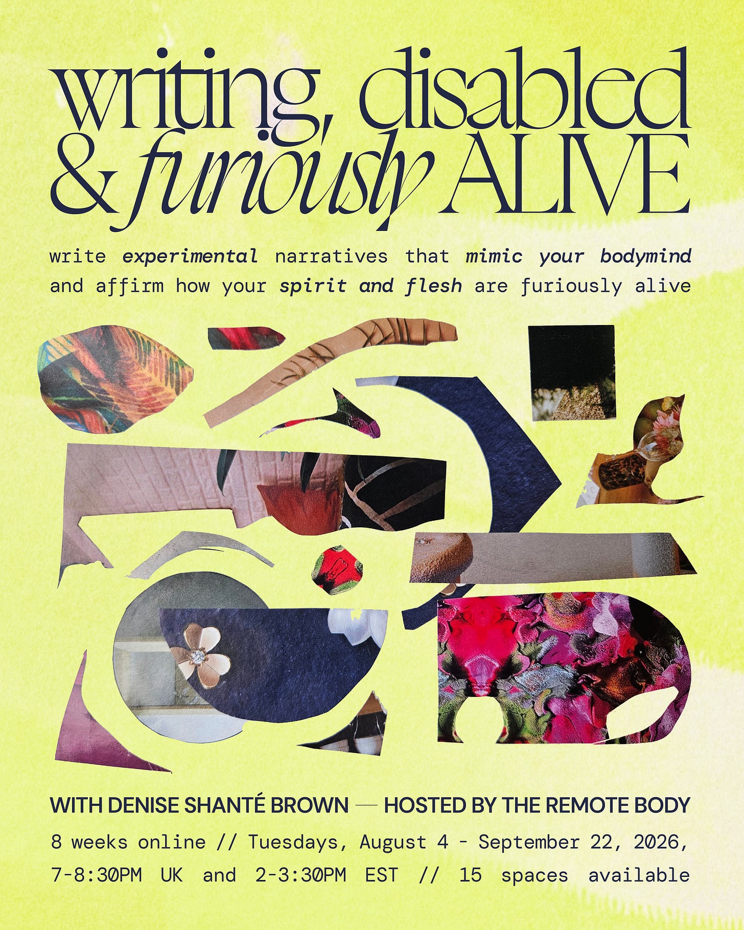 On a highlighter yellow-green background black text surrounds a collage made from photos of different textures, including brick, floral fabrics and painted leaves, in an arrangement of curved and angular shapes. The text reads: ‘Writing, Disabled & Furiously Alive. write experimental narratives that mimic your bodymind and affirm how your spirit and flesh are furiously alive with Denise Shanté Brown. 8 weeks, online, Tuesdays, August 4 - September 22, 2026, 7-8:30PM UK and 2-3:30PM EST, 15 spaces available’
