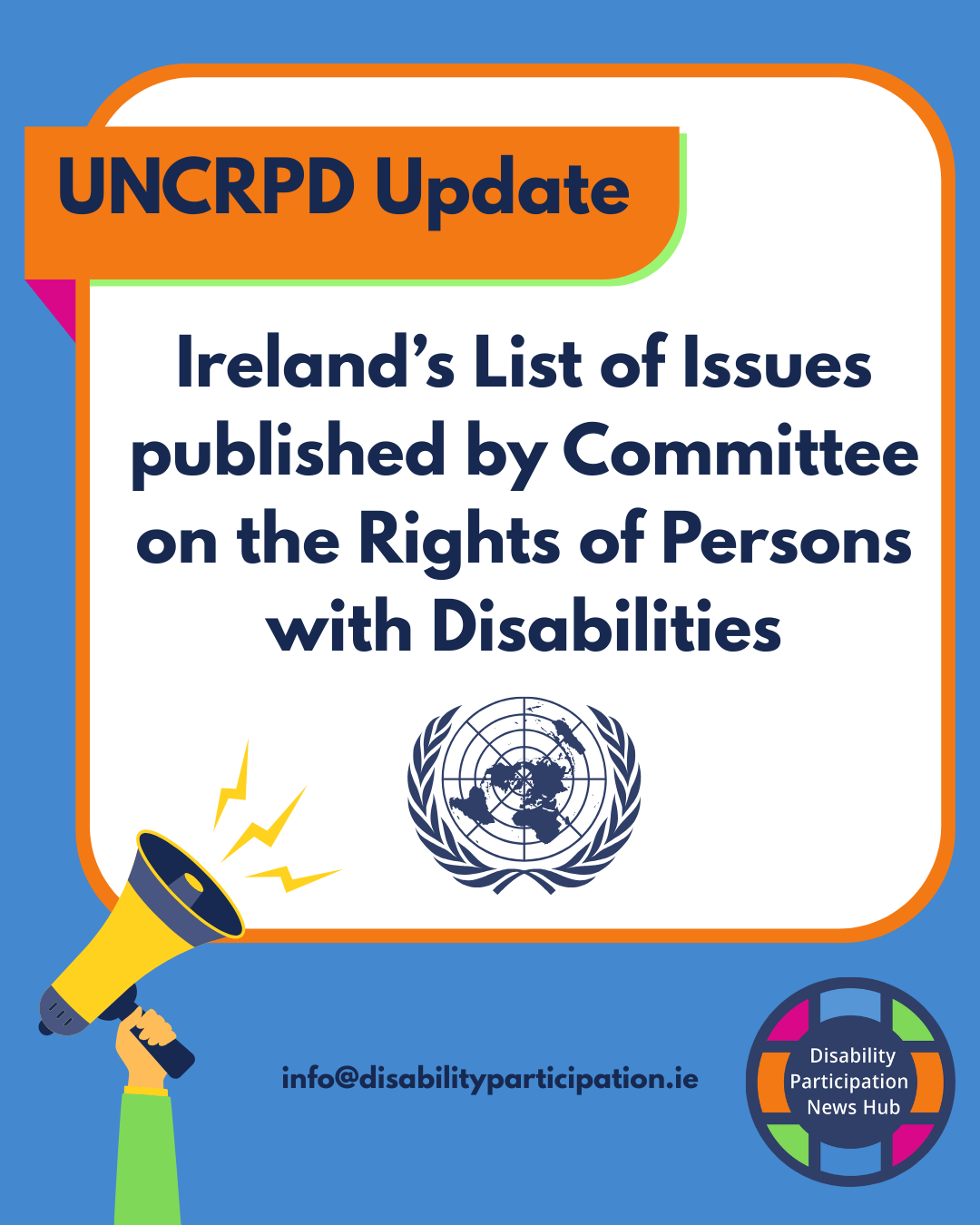 [Image description: A graphic with a blue background and a large white rounded square outlined in orange. An orange label above reads “UNCRPD Update”. Navy text within the square reads: “Ireland’s List of Issues published by Committee on the Rights of Persons with Disabilities.” A United Nations emblem appears beneath the text. A megaphone illustration is shown in the bottom left corner, and the Disability Participation News Hub logo appears in the bottom right, alongside the contact email info@disabilityparticipation.ie]