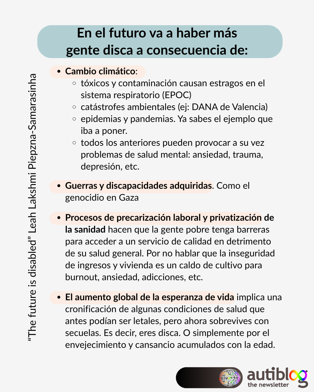 En el futuro va a haber más gente disca a consecuencia de: Cambio climático: tóxicos y contaminación causan estragos en el sistema respiratorio (EPOC) catástrofes ambientales (ej: DANA de Valencia) epidemias y pandemias. Ya sabes el ejemplo que iba a poner. todos los anteriores pueden provocar a su vez problemas de salud mental: ansiedad, trauma, depresión, etc.  Guerras y discapacidades adquiridas. Como el genocidio en Gaza  Procesos de precarización laboral y privatización de la sanidad hacen que la gente pobre tenga barreras para acceder a un servicio de calidad en detrimento de su salud general. Por no hablar que la inseguridad de ingresos y vivienda es un caldo de cultivo para burnout, ansiedad, adicciones, etc.  El aumento global de la esperanza de vida implica una cronificación de algunas condiciones de salud que antes podían ser letales, pero ahora sobrevives con secuelas. Es decir, eres disca. O simplemente por el envejecimiento y cansancio acumulados con la edad.